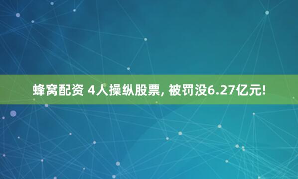 蜂窝配资 4人操纵股票, 被罚没6.27亿元!