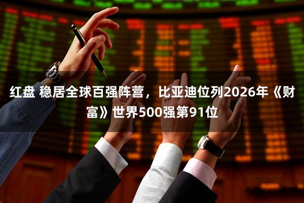 红盘 稳居全球百强阵营，比亚迪位列2026年《财富》世界500强第91位