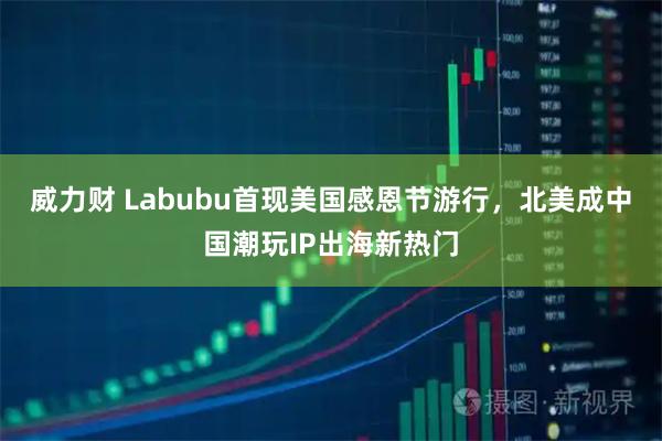 威力财 Labubu首现美国感恩节游行，北美成中国潮玩IP出海新热门