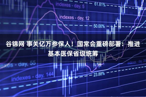 谷锦网 事关亿万参保人！国常会重磅部署：推进基本医保省级统筹