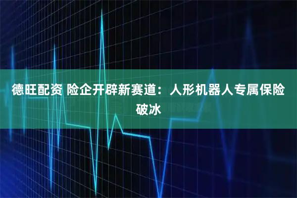 德旺配资 险企开辟新赛道：人形机器人专属保险破冰