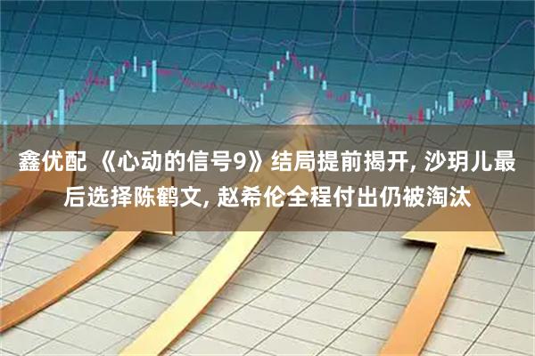 鑫优配 《心动的信号9》结局提前揭开, 沙玥儿最后选择陈鹤文, 赵希伦全程付出仍被淘汰