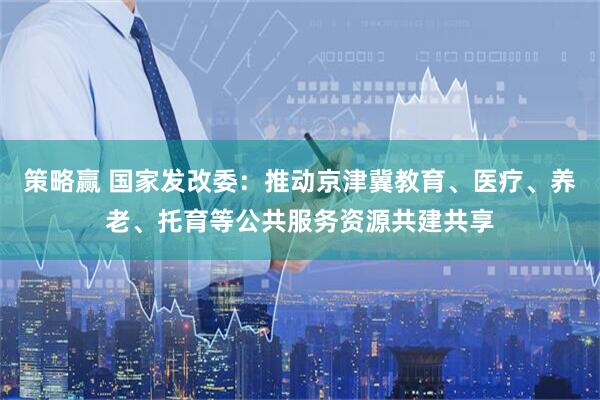 策略赢 国家发改委:推动京津冀教育、医疗、养老、托育等公共服务资源共建共享