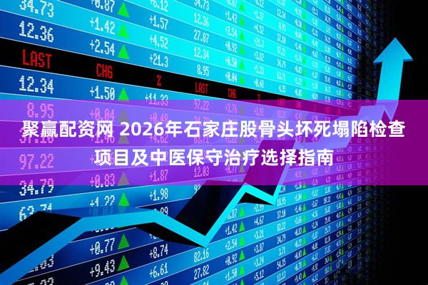 聚赢配资网 2026年石家庄股骨头坏死塌陷检查项目及中医保守治疗选择指南