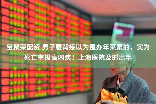 宝聚荣配资 男子腰背疼以为是办年菜累的，实为死亡率极高凶疾！上海医院及时出手