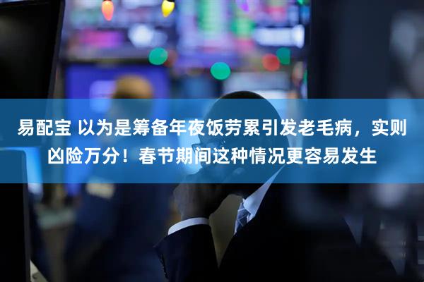 易配宝 以为是筹备年夜饭劳累引发老毛病，实则凶险万分！春节期间这种情况更容易发生