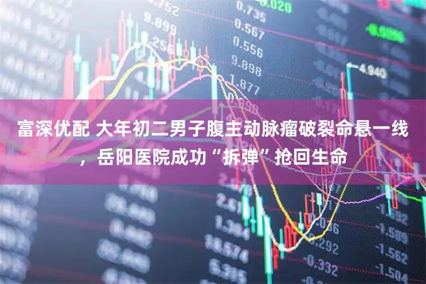 富深优配 大年初二男子腹主动脉瘤破裂命悬一线，岳阳医院成功“拆弹”抢回生命