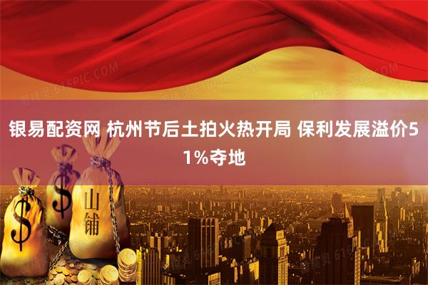 银易配资网 杭州节后土拍火热开局 保利发展溢价51%夺地