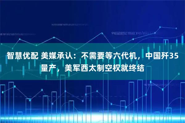 智慧优配 美媒承认:不需要等六代机,中国歼35量产,美军西太制空权就终结