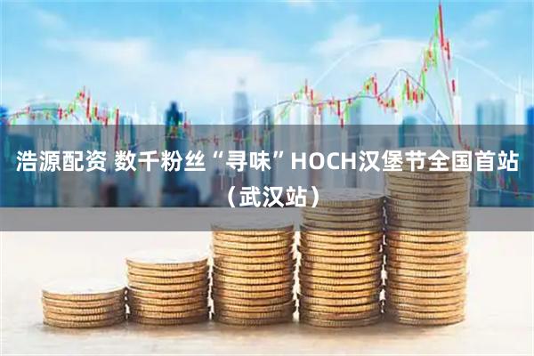 浩源配资 数千粉丝“寻味”HOCH汉堡节全国首站（武汉站）