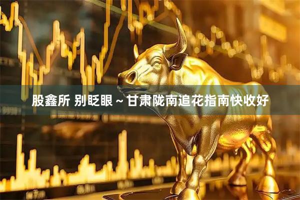 股鑫所 别眨眼~甘肃陇南追花指南快收好