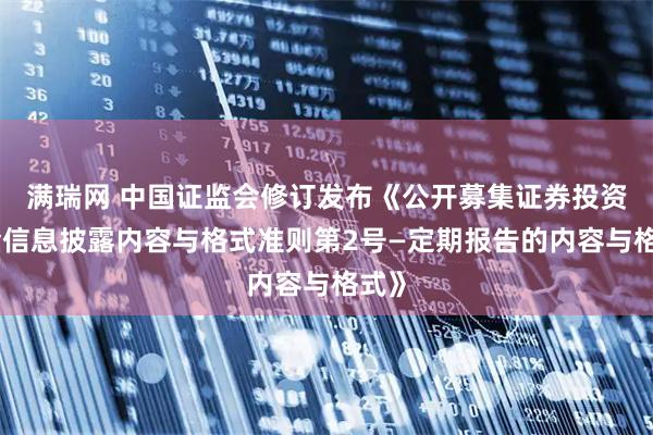 满瑞网 中国证监会修订发布《公开募集证券投资基金信息披露内容与格式准则第2号—定期报告的内容与格式》