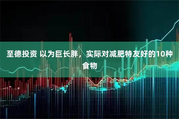 至德投资 以为巨长胖，实际对减肥特友好的10种食物