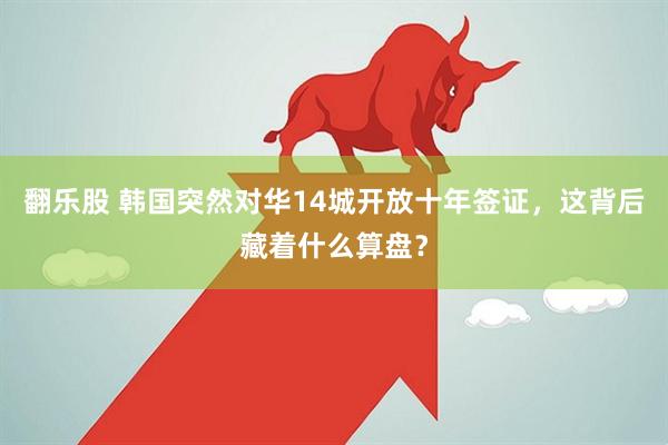 翻乐股 韩国突然对华14城开放十年签证，这背后藏着什么算盘？