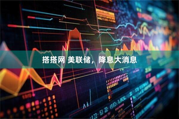 搭搭网 美联储，降息大消息