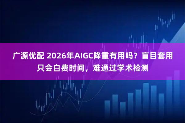 广源优配 2026年AIGC降重有用吗？盲目套用只会白费时间，难通过学术检测