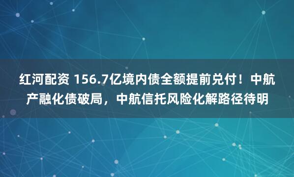 红河配资 156.7亿境内债全额提前兑付!中航产融化债破局,中航信托风险化解路径待明
