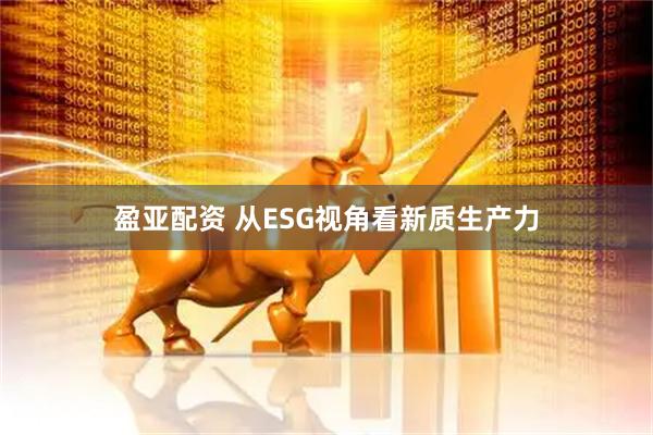 盈亚配资 从ESG视角看新质生产力