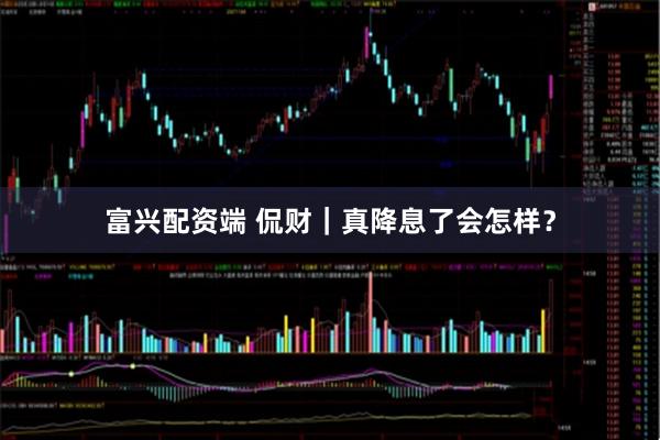 富兴配资端 侃财｜真降息了会怎样？