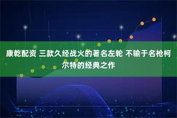 康乾配资 三款久经战火的著名左轮 不输于名枪柯尔特的经典之作