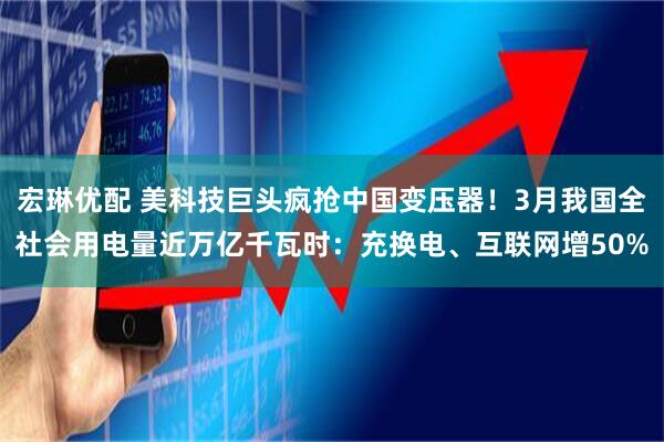 宏琳优配 美科技巨头疯抢中国变压器！3月我国全社会用电量近万亿千瓦时：充换电、互联网增50%