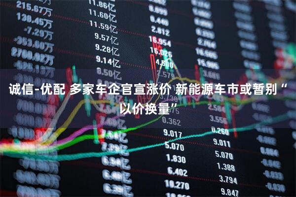 诚信-优配 多家车企官宣涨价 新能源车市或暂别“以价换量”