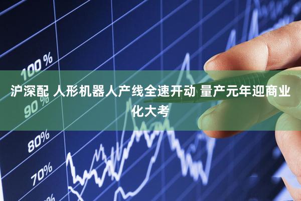 沪深配 人形机器人产线全速开动 量产元年迎商业化大考