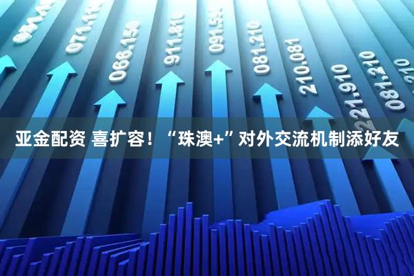 亚金配资 喜扩容！“珠澳+”对外交流机制添好友