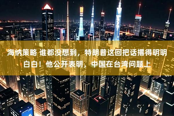 海纳策略 谁都没想到，特朗普这回把话撂得明明白白！他公开表明，中国在台湾问题上