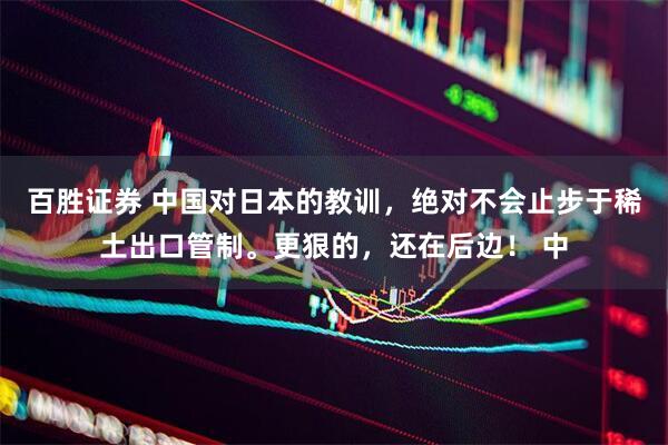 百胜证券 中国对日本的教训，绝对不会止步于稀土出口管制。更狠的，还在后边！ 中