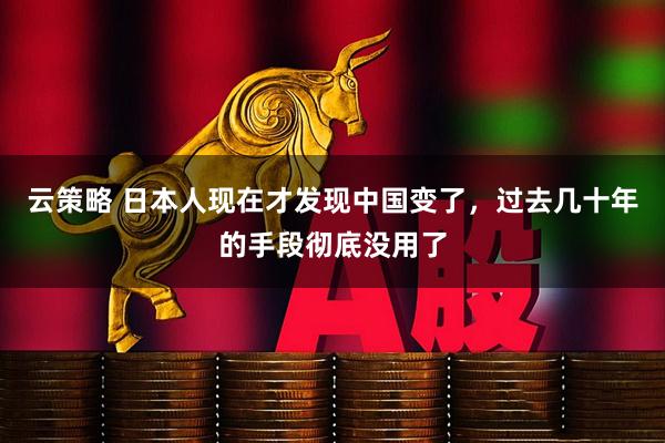 云策略 日本人现在才发现中国变了，过去几十年的手段彻底没用了