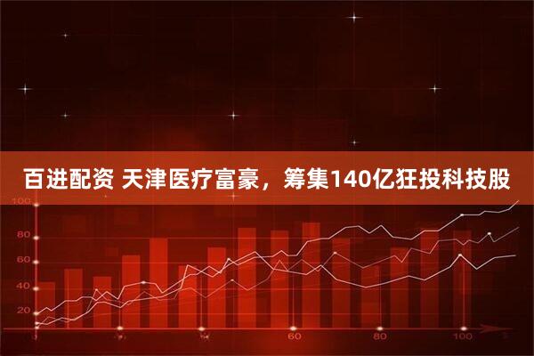 百进配资 天津医疗富豪，筹集140亿狂投科技股