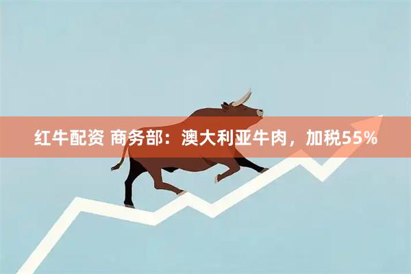 红牛配资 商务部：澳大利亚牛肉，加税55%