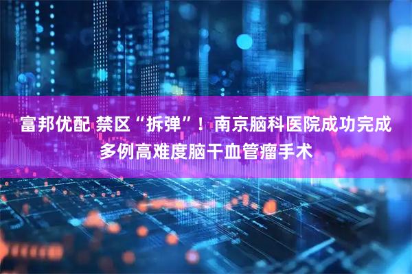 富邦优配 禁区“拆弹”！南京脑科医院成功完成多例高难度脑干血管瘤手术