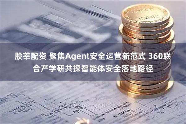 股莘配资 聚焦Agent安全运营新范式 360联合产学研共探智能体安全落地路径