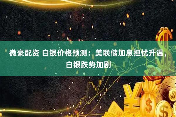 微豪配资 白银价格预测：美联储加息担忧升温，白银跌势加剧