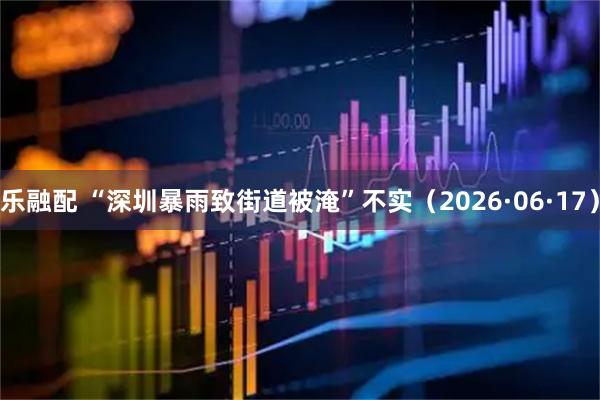 乐融配 “深圳暴雨致街道被淹”不实（2026·06·17）