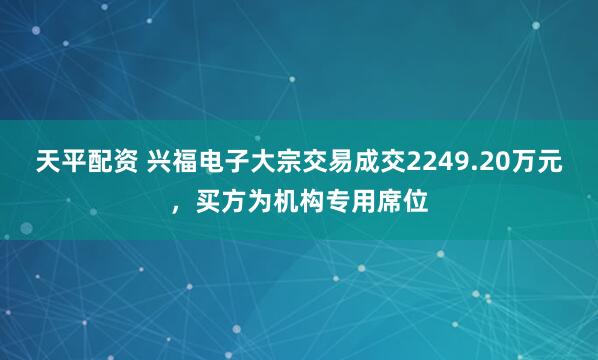 天平配资 兴福电子大宗交易成交2249.20万元，买方为机构专用席位