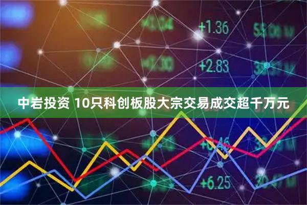 中岩投资 10只科创板股大宗交易成交超千万元