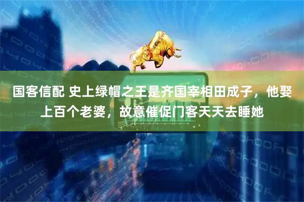 国客信配 史上绿帽之王是齐国宰相田成子，他娶上百个老婆，故意催促门客天天去睡她