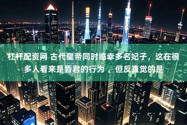 杠杆配资网 古代皇帝同时临幸多名妃子，这在很多人看来是昏君的行为 。但反直觉的是