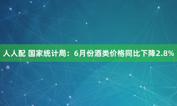 人人配 国家统计局：6月份酒类价格同比下降2.8%