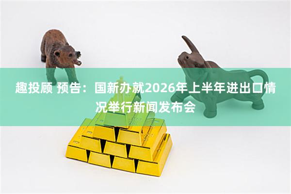 趣投顾 预告：国新办就2026年上半年进出口情况举行新闻发布会