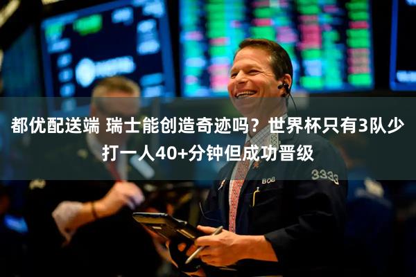 都优配送端 瑞士能创造奇迹吗？世界杯只有3队少打一人40+分钟但成功晋级