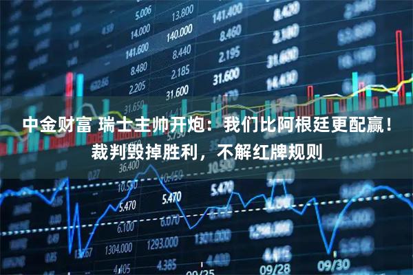 中金财富 瑞士主帅开炮：我们比阿根廷更配赢！裁判毁掉胜利，不解红牌规则