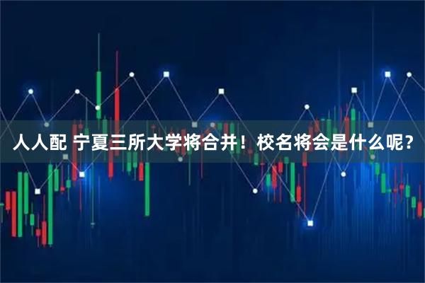 人人配 宁夏三所大学将合并！校名将会是什么呢？