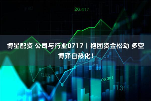 博星配资 公司与行业0717丨抱团资金松动 多空博弈白热化！