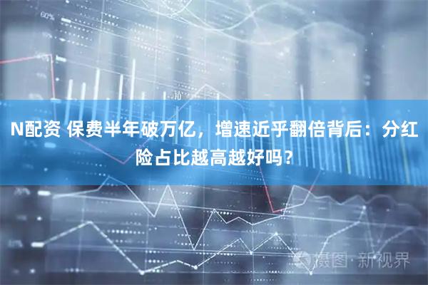 N配资 保费半年破万亿，增速近乎翻倍背后：分红险占比越高越好吗？