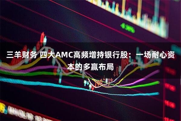 三羊财务 四大AMC高频增持银行股：一场耐心资本的多赢布局