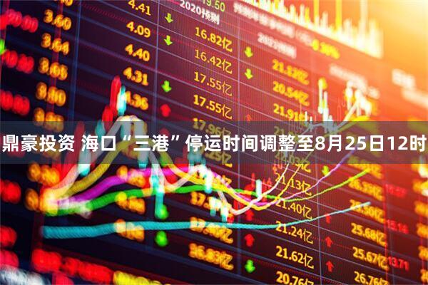 鼎豪投资 海口“三港”停运时间调整至8月25日12时